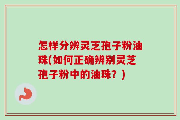 怎样分辨灵芝孢子粉油珠(如何正确辨别灵芝孢子粉中的油珠?) 怎样分辨灵芝孢子粉油珠(如何正确辨别灵芝孢子粉中的油珠?)