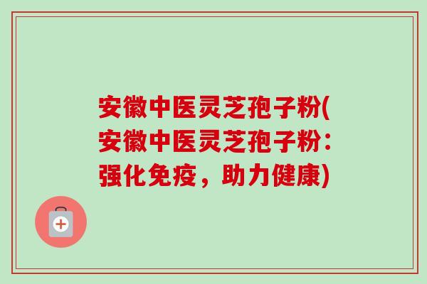 安徽中医灵芝孢子粉(安徽中医灵芝孢子粉：强化免疫，助力健康)