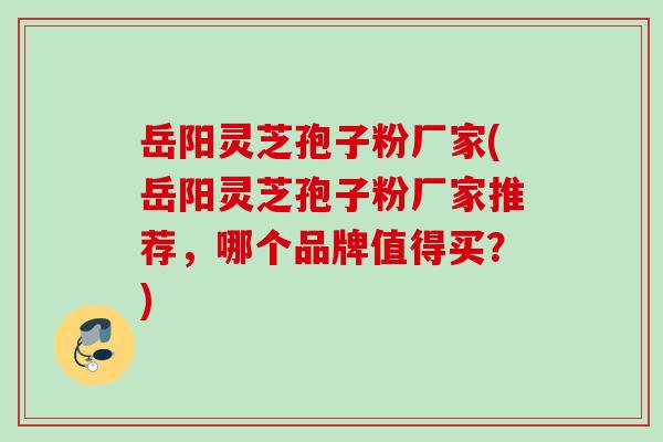 岳阳灵芝孢子粉厂家(岳阳灵芝孢子粉厂家推荐,哪个品牌值得买?) 岳阳灵芝孢子粉厂家(岳阳灵芝孢子粉厂家推荐,哪个品牌值得买?)
