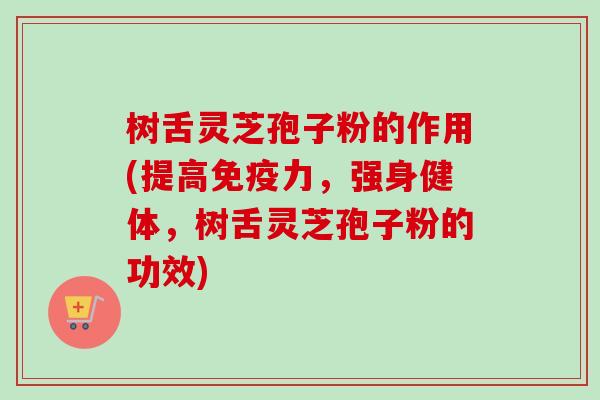 树舌灵芝孢子粉的作用(提高免疫力，强身健体，树舌灵芝孢子粉的功效)