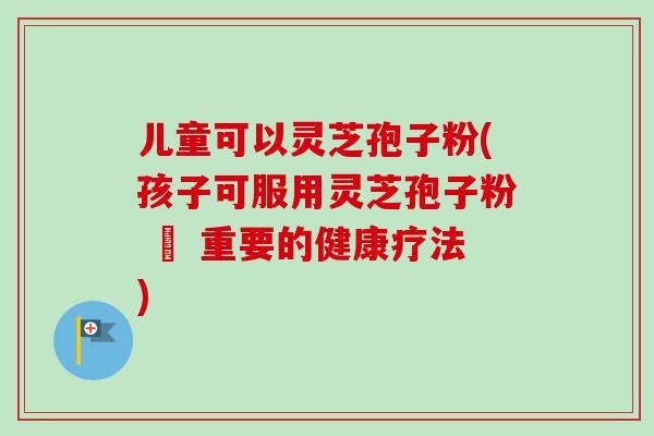 儿童可以灵芝孢子粉(孩子可服用灵芝孢子粉 – 重要的健康疗法)