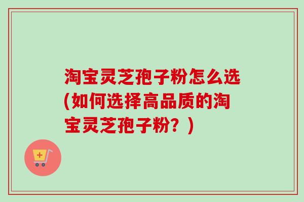 淘宝灵芝孢子粉怎么选(如何选择高品质的淘宝灵芝孢子粉？)