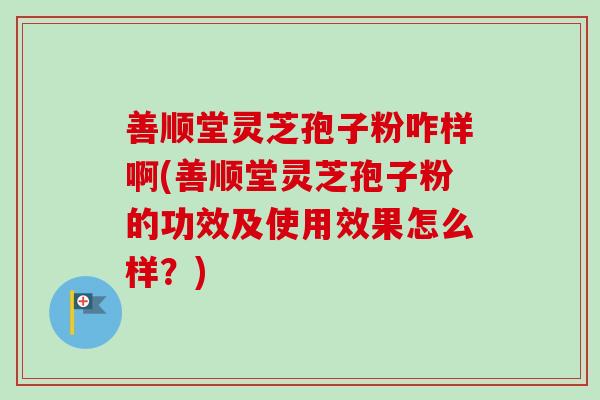 善顺堂灵芝孢子粉咋样啊(善顺堂灵芝孢子粉的功效及使用效果怎么样？)