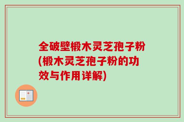 全破壁椴木灵芝孢子粉(椴木灵芝孢子粉的功效与作用详解)
