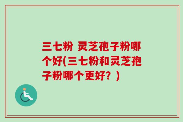 三七粉 灵芝孢子粉哪个好(三七粉和灵芝孢子粉哪个更好？)
