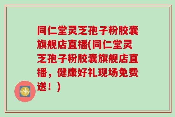 同仁堂灵芝孢子粉胶囊旗舰店直播(同仁堂灵芝孢子粉胶囊旗舰店直播，健康好礼现场免费送！)