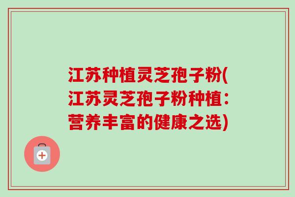 江苏种植灵芝孢子粉(江苏灵芝孢子粉种植：营养丰富的健康之选)