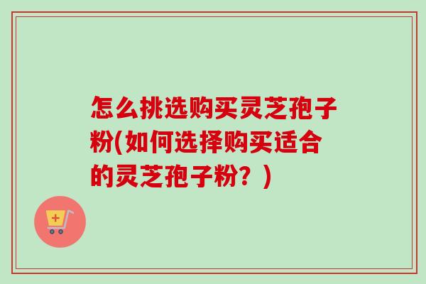 怎么挑选购买灵芝孢子粉(如何选择购买适合的灵芝孢子粉？)