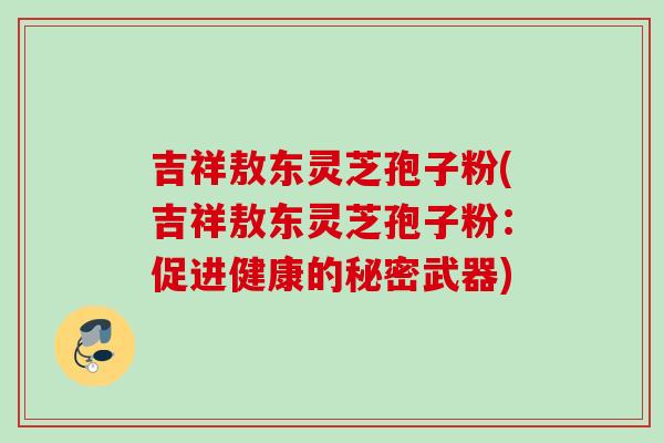 吉祥敖东灵芝孢子粉(吉祥敖东灵芝孢子粉：促进健康的秘密武器)
