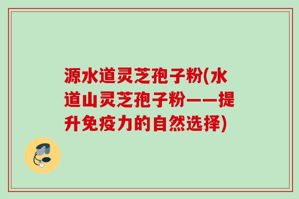 源水道灵芝孢子粉(水道山灵芝孢子粉——提升免疫力的自然选择)