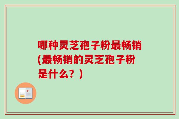 哪种灵芝孢子粉畅销(畅销的灵芝孢子粉是什么?) 哪种灵芝孢子粉畅销(畅销的灵芝孢子粉是什么?)