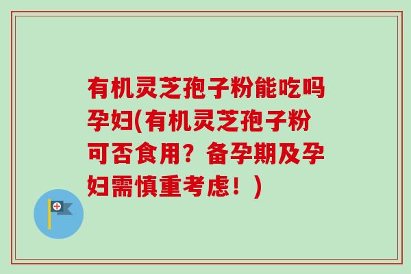 有机灵芝孢子粉能吃吗孕妇(有机灵芝孢子粉可否食用？备孕期及孕妇需慎重考虑！)