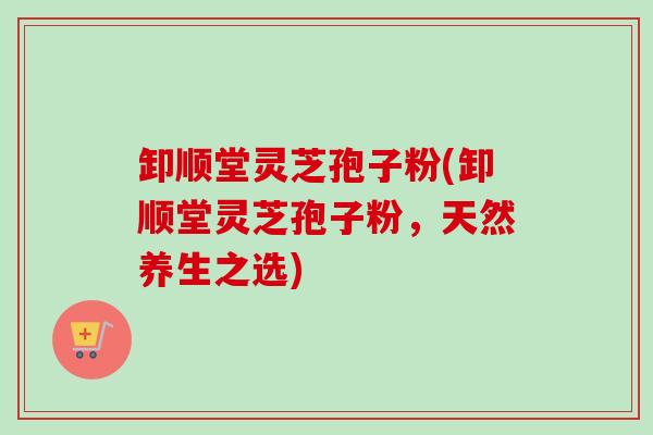 卸顺堂灵芝孢子粉(卸顺堂灵芝孢子粉，天然养生之选)