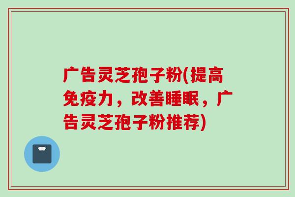 广告灵芝孢子粉(提高免疫力，改善睡眠，广告灵芝孢子粉推荐)