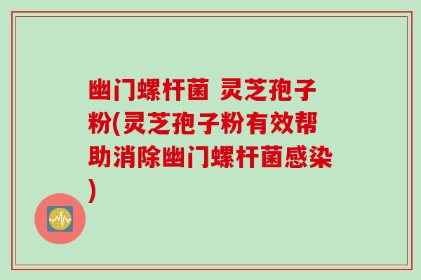 幽门螺杆菌 灵芝孢子粉(灵芝孢子粉有效帮助消除幽门螺杆菌感染)