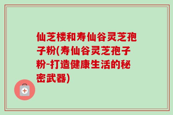 仙芝楼和寿仙谷灵芝孢子粉(寿仙谷灵芝孢子粉-打造健康生活的秘密武器)