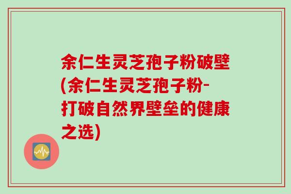 余仁生灵芝孢子粉破壁(余仁生灵芝孢子粉-打破自然界壁垒的健康之选)
