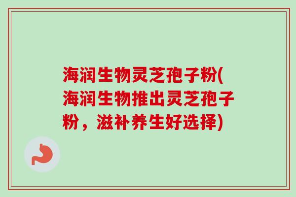 海润生物灵芝孢子粉(海润生物推出灵芝孢子粉，滋补养生好选择)