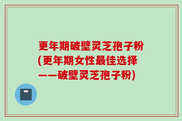 更年期破壁灵芝孢子粉(更年期女性最佳选择——破壁灵芝孢子粉)