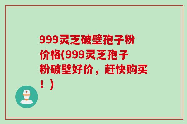 999灵芝破壁孢子粉价格(999灵芝孢子粉破壁好价，赶快购买！)