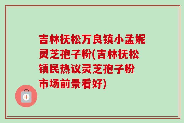 吉林抚松万良镇小孟妮灵芝孢子粉(吉林抚松镇民热议灵芝孢子粉 市场前景看好)