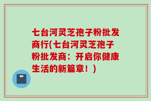 七台河灵芝孢子粉批发商行(七台河灵芝孢子粉批发商：开启你健康生活的新篇章！)