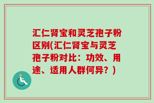 汇仁肾宝和灵芝孢子粉区别(汇仁肾宝与灵芝孢子粉对比：功效、用途、适用人群何异？)