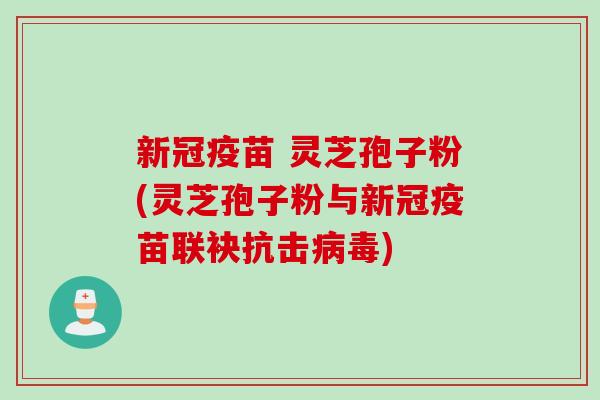 新冠疫苗 灵芝孢子粉(灵芝孢子粉与新冠疫苗联袂抗击病毒)