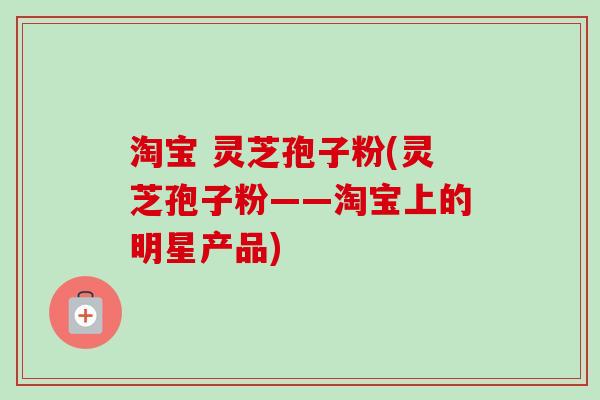 淘宝 灵芝孢子粉(灵芝孢子粉——淘宝上的明星产品)
