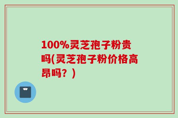 100%灵芝孢子粉贵吗(灵芝孢子粉价格高昂吗？)