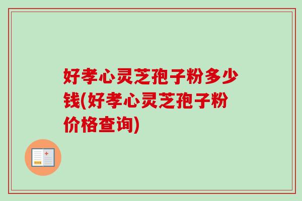 好孝心灵芝孢子粉多少钱(好孝心灵芝孢子粉价格查询)