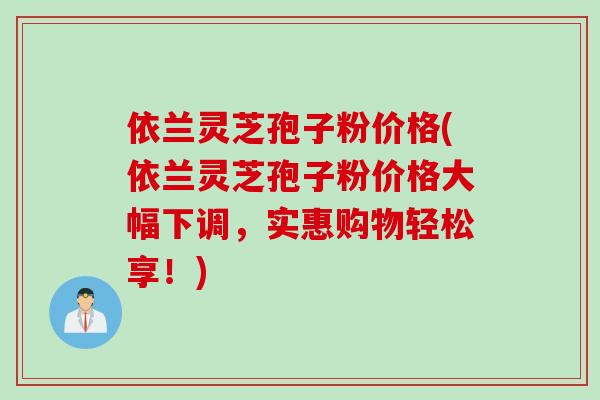 依兰灵芝孢子粉价格(依兰灵芝孢子粉价格大幅下调，实惠购物轻松享！)