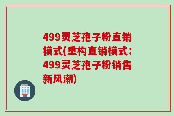 499灵芝孢子粉直销模式(重构直销模式：499灵芝孢子粉销售新风潮)