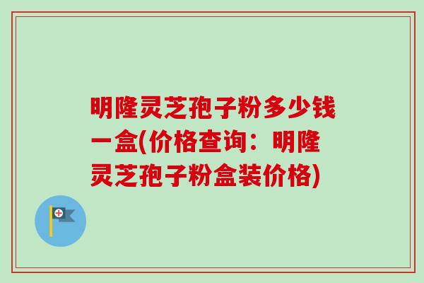 明隆灵芝孢子粉多少钱一盒(价格查询：明隆灵芝孢子粉盒装价格)