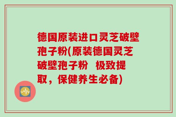 德国原装进口灵芝破壁孢子粉(原装德国灵芝破壁孢子粉  极致提取，保健养生必备)