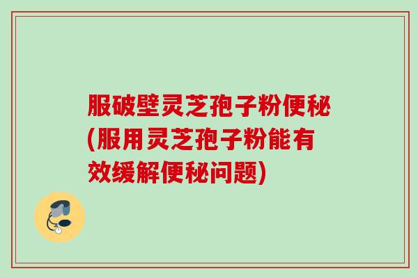 服破壁灵芝孢子粉便秘(服用灵芝孢子粉能有效缓解便秘问题)