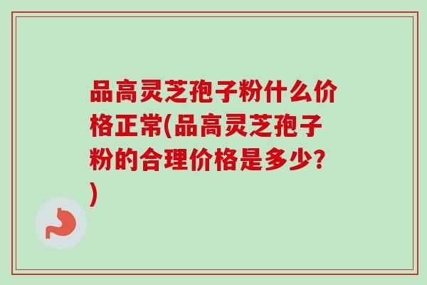 品高灵芝孢子粉什么价格正常(品高灵芝孢子粉的合理价格是多少？)
