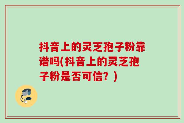 抖音上的灵芝孢子粉靠谱吗(抖音上的灵芝孢子粉是否可信？)