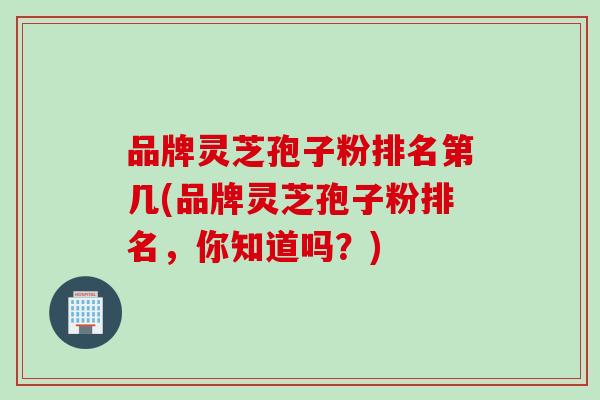 品牌灵芝孢子粉排名第几(品牌灵芝孢子粉排名,你知道吗?) 品牌灵芝孢子粉排名第几(品牌灵芝孢子粉排名,你知道吗?)