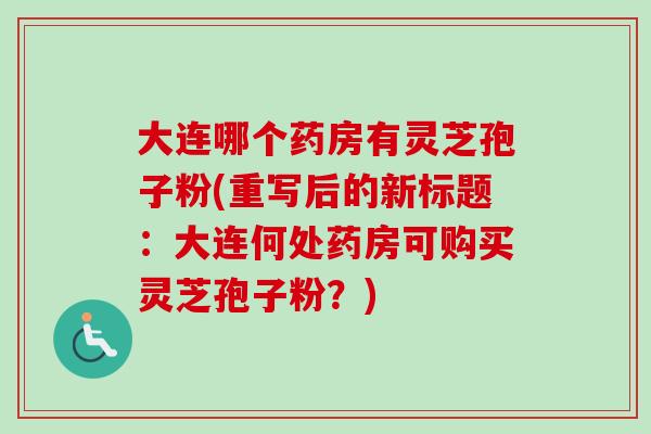 大连哪个药房有灵芝孢子粉(重写后的新标题：大连何处药房可购买灵芝孢子粉？)