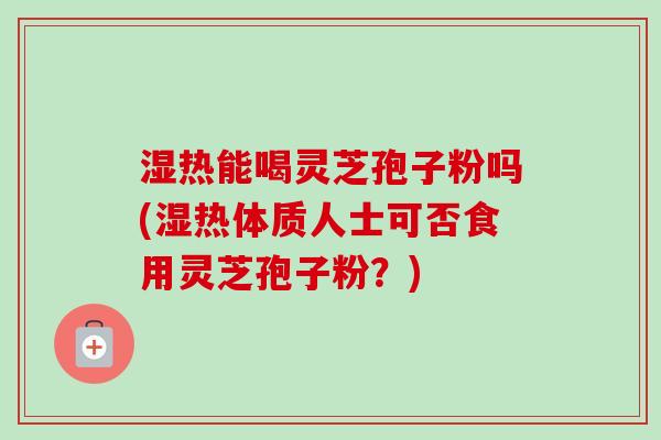 湿热能喝灵芝孢子粉吗(湿热体质人士可否食用灵芝孢子粉？)
