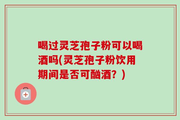 喝过灵芝孢子粉可以喝酒吗(灵芝孢子粉饮用期间是否可酗酒？)