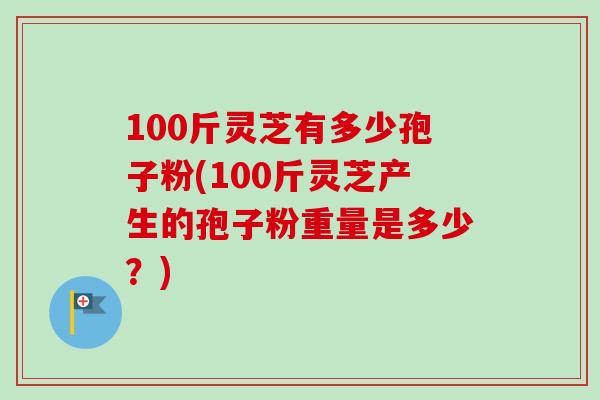 100斤灵芝有多少孢子粉(100斤灵芝产生的孢子粉重量是多少？)