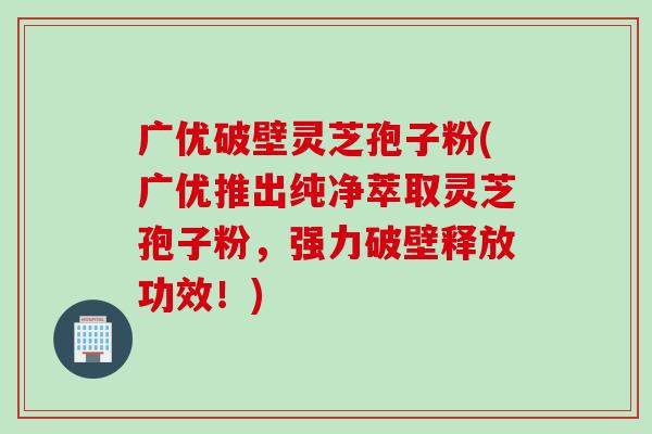 广优破壁灵芝孢子粉(广优推出纯净萃取灵芝孢子粉，强力破壁释放功效！)