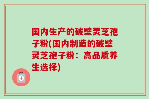 国内生产的破壁灵芝孢子粉(国内制造的破壁灵芝孢子粉:高品质养生选择) 国内生产的破壁灵芝孢子粉(国内制造的破壁灵芝孢子粉:高品质养生选择)