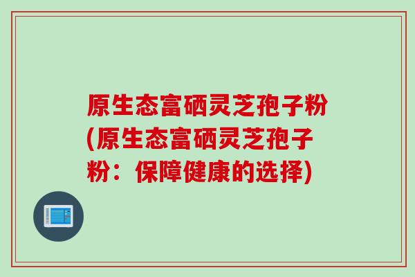 原生态富硒灵芝孢子粉(原生态富硒灵芝孢子粉：保障健康的选择)