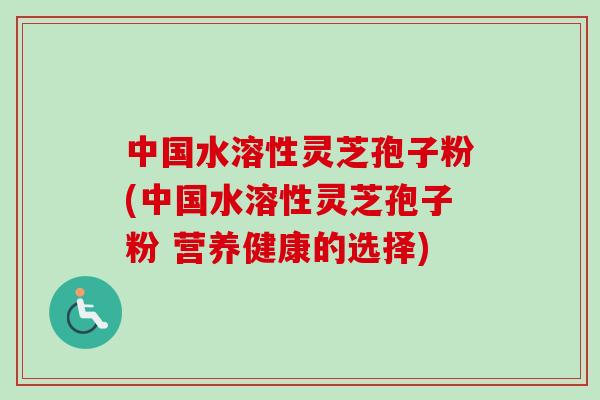 中国水溶性灵芝孢子粉(中国水溶性灵芝孢子粉 营养健康的选择)