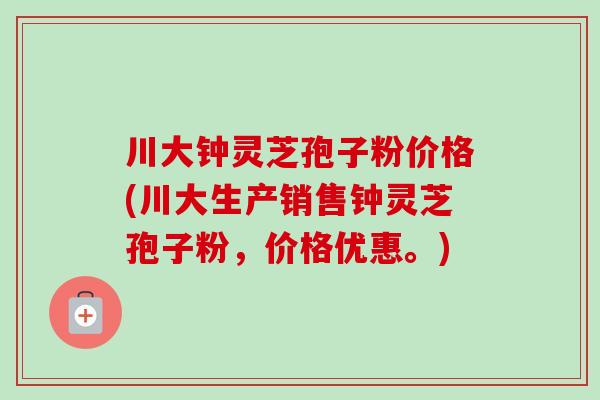 川大钟灵芝孢子粉价格(川大生产销售钟灵芝孢子粉，价格优惠。)