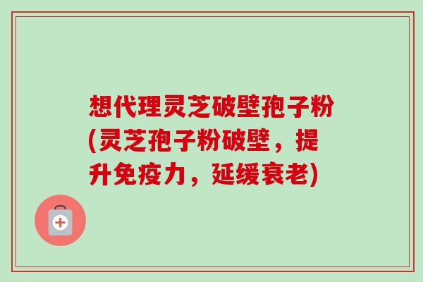 想代理灵芝破壁孢子粉(灵芝孢子粉破壁，提升免疫力，延缓衰老)