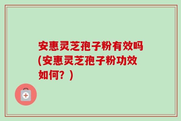 安惠灵芝孢子粉有效吗(安惠灵芝孢子粉功效如何？)